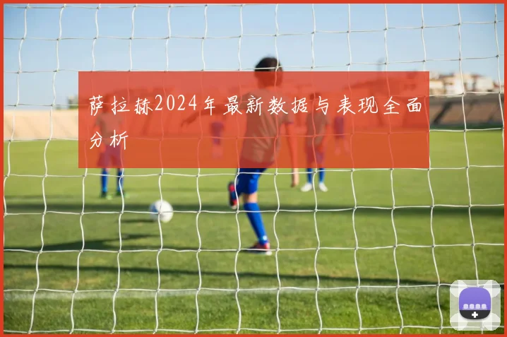 萨拉赫2024年最新数据与表现全面分析