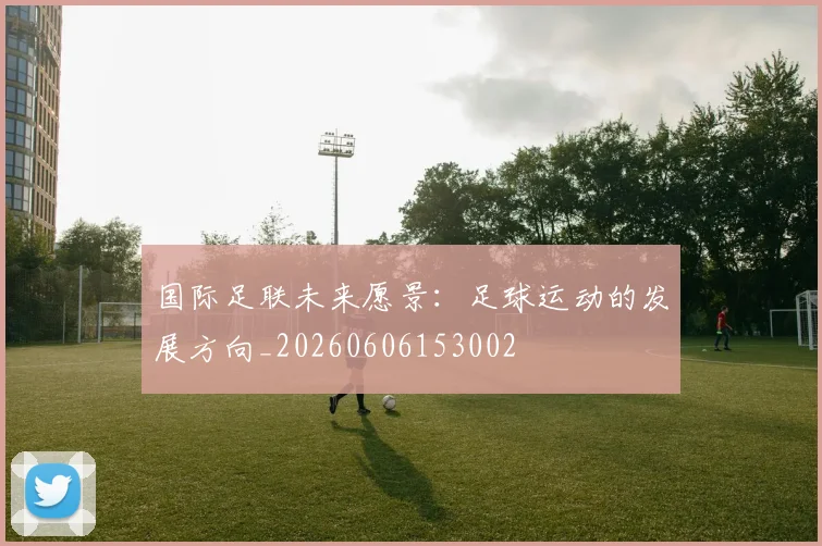 国际足联未来愿景：足球运动的发展方向_20260606153002