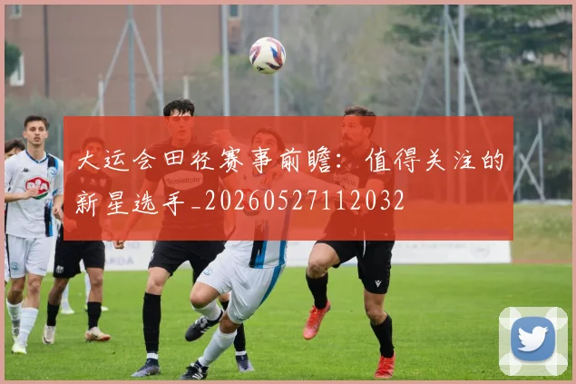 大运会田径赛事前瞻：值得关注的新星选手_20260527112032