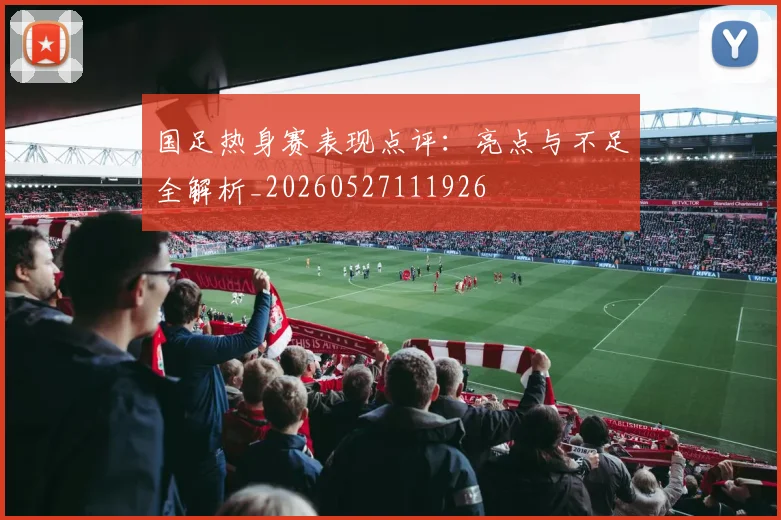 国足热身赛表现点评:亮点与不足全解析_20260527111926
