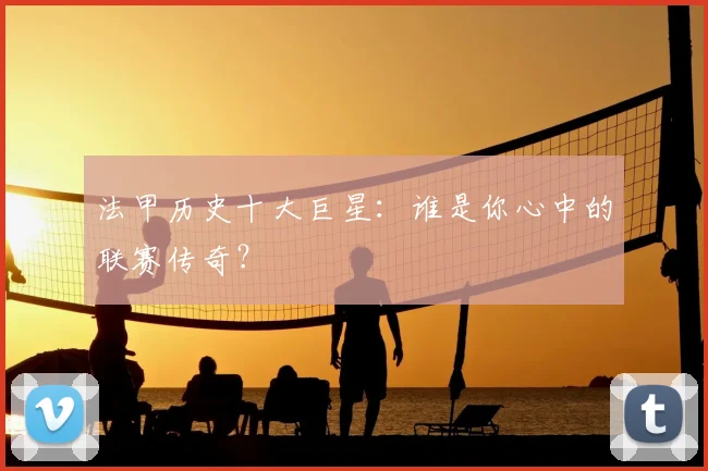 法甲历史十大巨星:谁是你心中的联赛传奇?