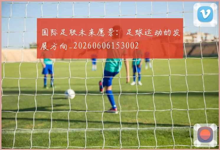 国际足联未来愿景:足球运动的发展方向_20260606153002