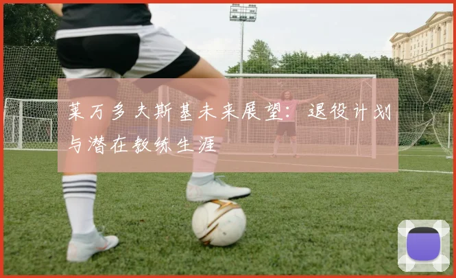 莱万多夫斯基未来展望：退役计划与潜在教练生涯