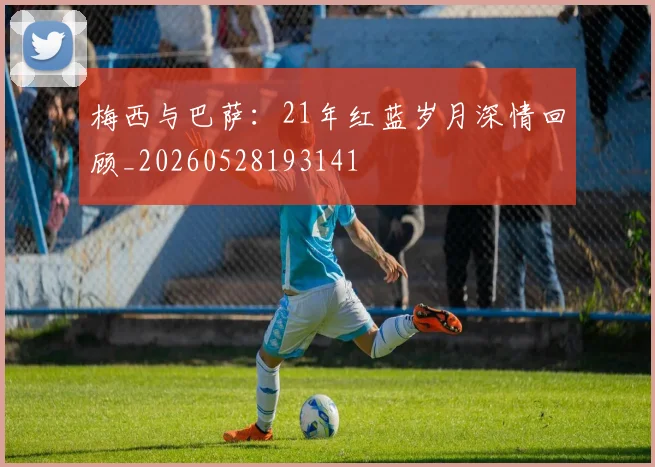 梅西与巴萨：21年红蓝岁月深情回顾_20260528193141