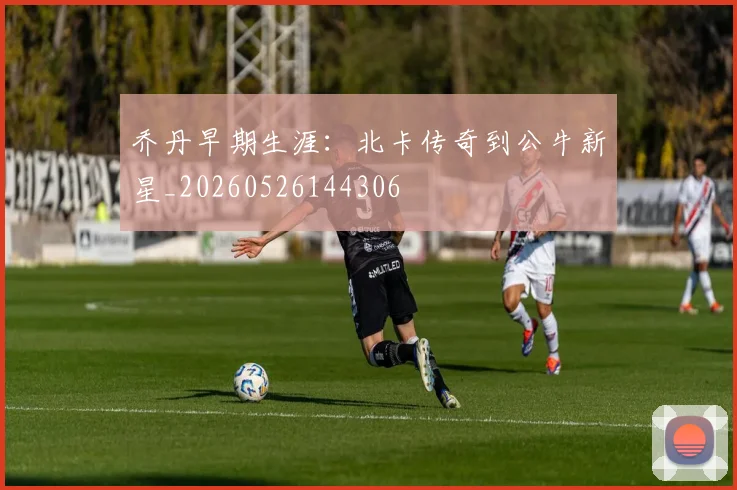 乔丹早期生涯：北卡传奇到公牛新星_20260526144306