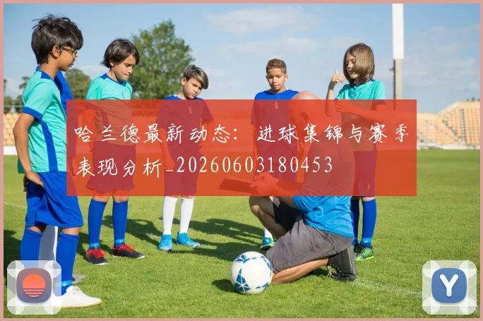 哈兰德最新动态：进球集锦与赛季表现分析_20260603180453