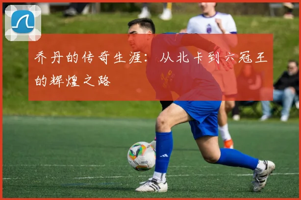 乔丹的传奇生涯：从北卡到六冠王的辉煌之路