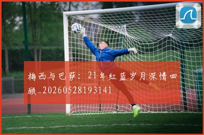 梅西与巴萨:21年红蓝岁月深情回顾_20260528193141