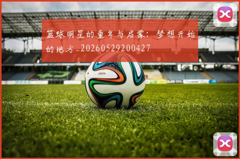 篮球明星的童年与启蒙：梦想开始的地方_20260529200427