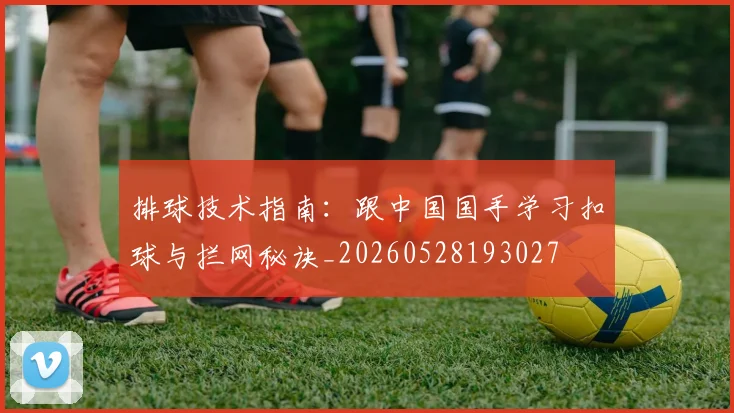 排球技术指南:跟中国国手学习扣球与拦网秘诀_20260528193027