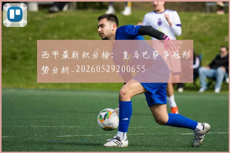 西甲最新积分榜:皇马巴萨争冠形势分析_20260529200655
