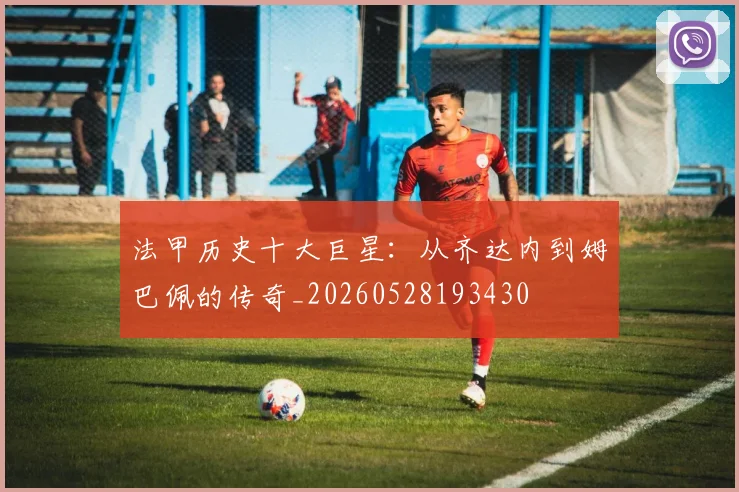 法甲历史十大巨星:从齐达内到姆巴佩的传奇_20260528193430