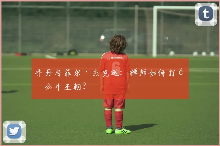 乔丹与菲尔·杰克逊:禅师如何打造公牛王朝?