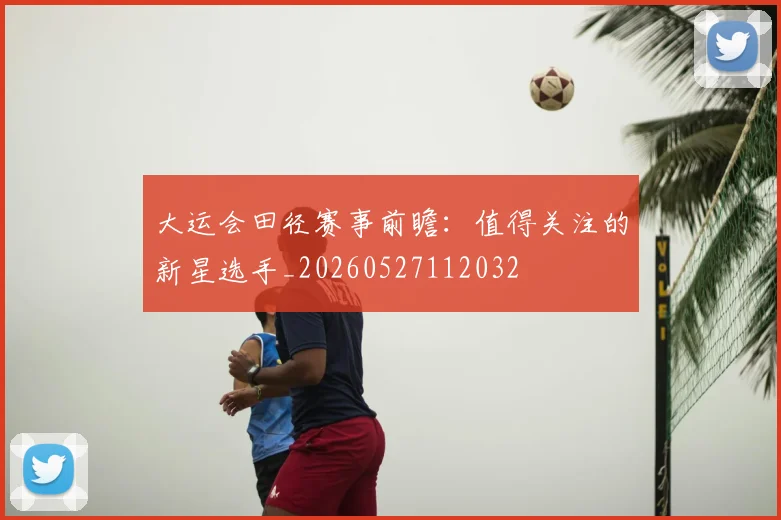 大运会田径赛事前瞻:值得关注的新星选手_20260527112032